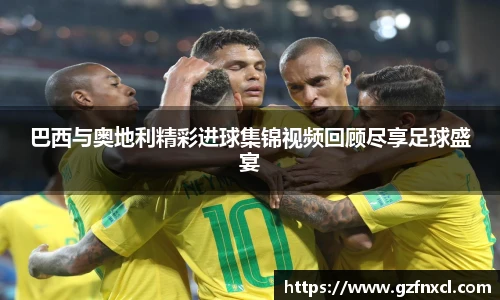 巴西与奥地利精彩进球集锦视频回顾尽享足球盛宴
